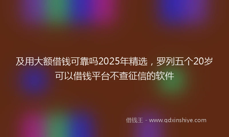 及用大额借钱可靠吗2025年精选，罗列五个20岁可以借钱平台不查征信的软件