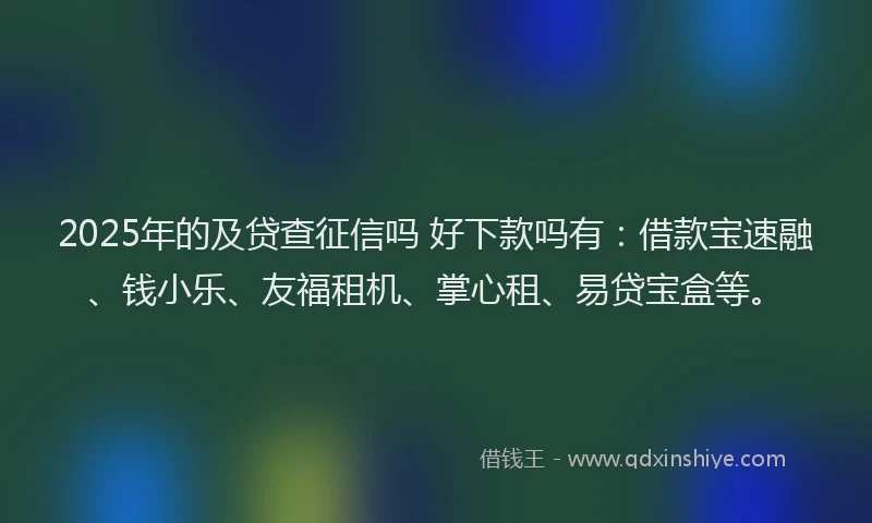 2025年的及贷查征信吗 好下款吗有：借款宝速融、钱小乐、友福租机、掌心租、易贷宝盒等。