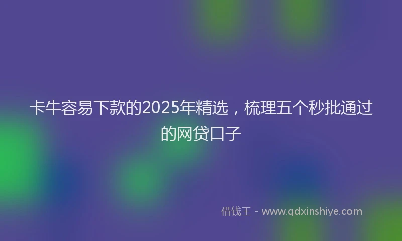 卡牛容易下款的2025年精选，梳理五个秒批通过的网贷口子