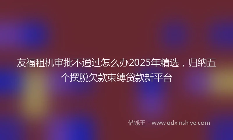 友福租机审批不通过怎么办2025年精选，归纳五个摆脱欠款束缚贷款新平台