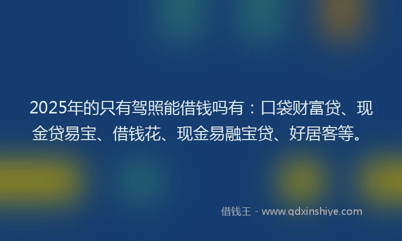 2025年的只有驾照能借钱吗有：口袋财富贷、现金贷易宝、借钱花、现金易融宝贷、好居客等。