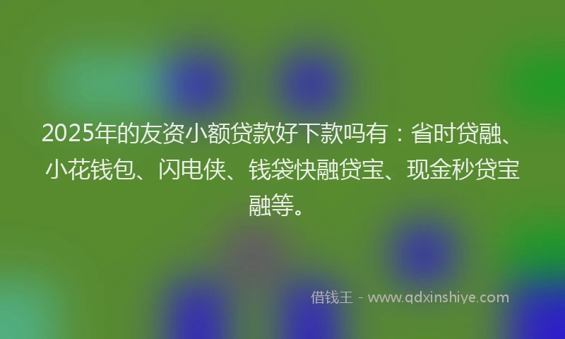 2025年的友资小额贷款好下款吗有：省时贷融、小花钱包、闪电侠、钱袋快融贷宝、现金秒贷宝融等。
