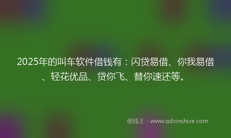 2025年的叫车软件借钱有：闪贷易借、你我易借、轻花优品、贷你飞、替你速还等。
