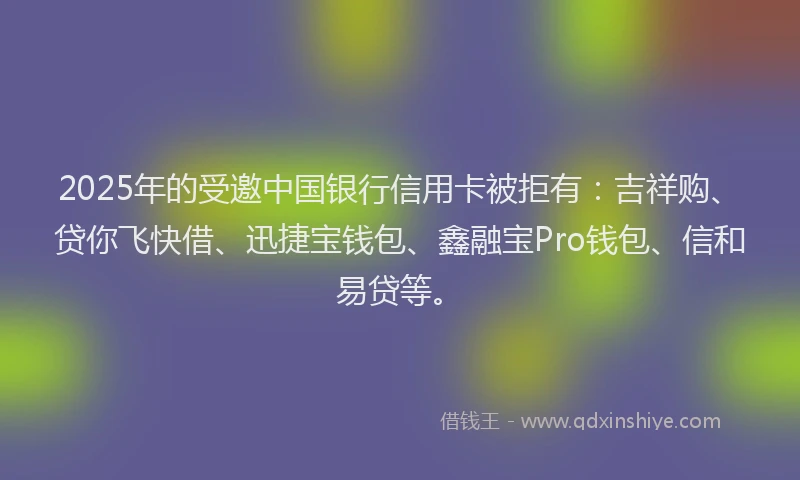 2025年的受邀中国银行信用卡被拒有：吉祥购、贷你飞快借、迅捷宝钱包、鑫融宝Pro钱包、信和易贷等。