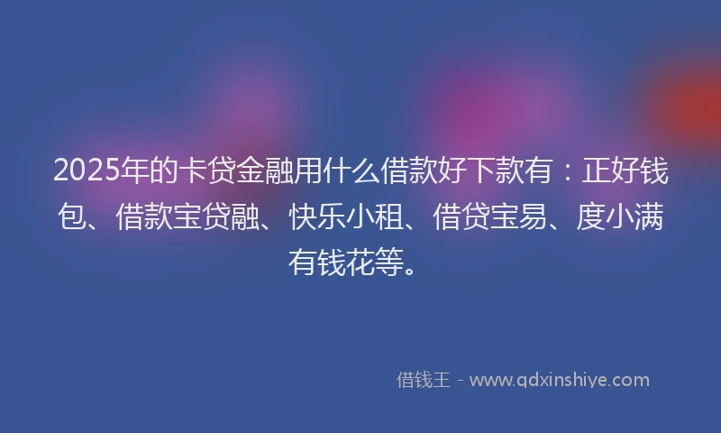2025年的卡贷金融用什么借款好下款有：正好钱包、借款宝贷融、快乐小租、借贷宝易、度小满有钱花等。