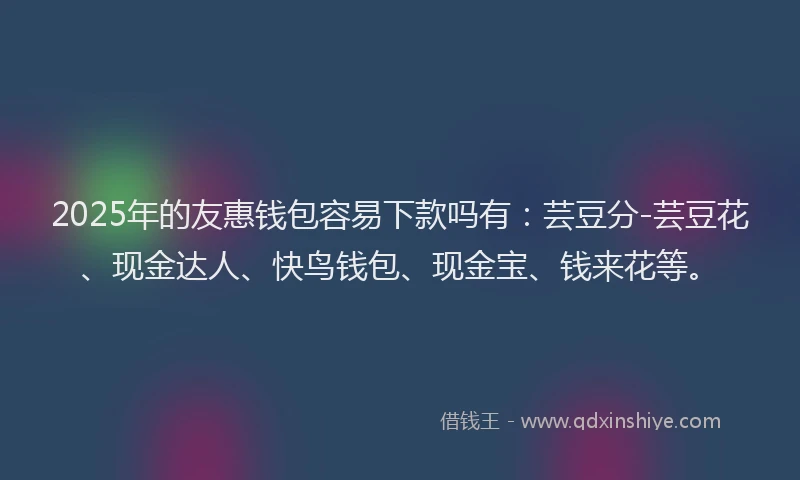 2025年的友惠钱包容易下款吗有：芸豆分-芸豆花、现金达人、快鸟钱包、现金宝、钱来花等。