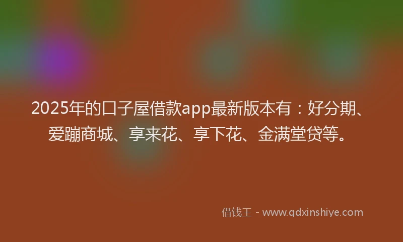 2025年的口子屋借款app最新版本有：好分期、爱蹦商城、享来花、享下花、金满堂贷等。