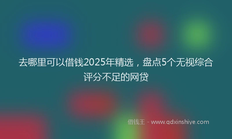 去哪里可以借钱2025年精选，盘点5个无视综合评分不足的网贷