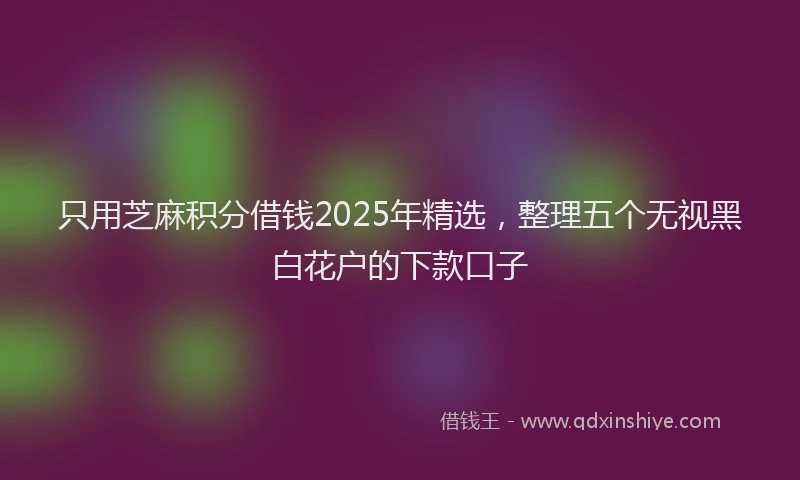 只用芝麻积分借钱2025年精选，整理五个无视黑白花户的下款口子