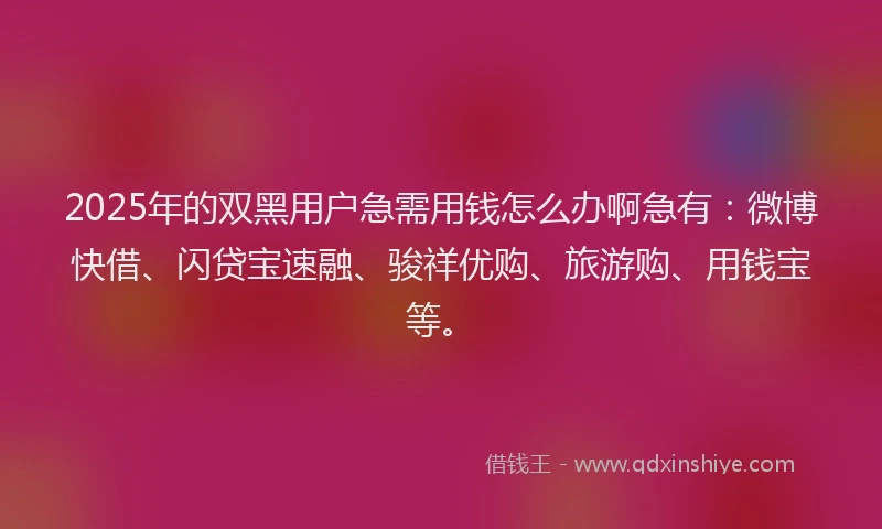 2025年的双黑用户急需用钱怎么办啊急有：微博快借、闪贷宝速融、骏祥优购、旅游购、用钱宝等。