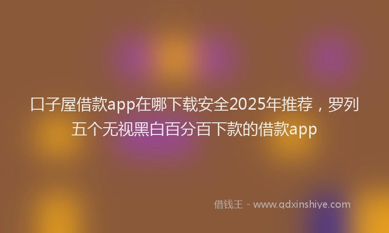 口子屋借款app在哪下载安全2025年推荐，罗列五个无视黑白百分百下款的借款app