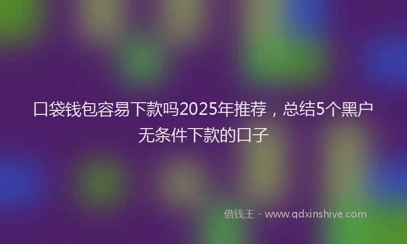 口袋钱包容易下款吗2025年推荐，总结5个黑户无条件下款的口子