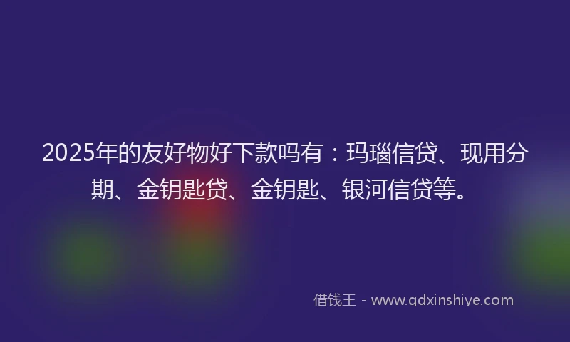 2025年的友好物好下款吗有：玛瑙信贷、现用分期、金钥匙贷、金钥匙、银河信贷等。