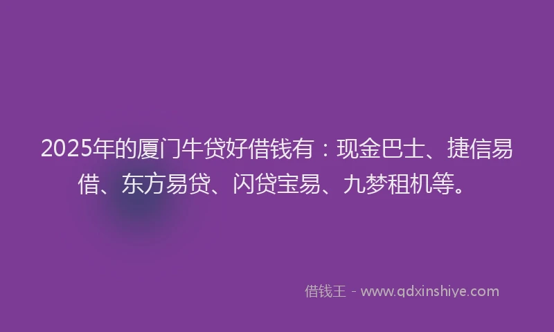 2025年的厦门牛贷好借钱有：现金巴士、捷信易借、东方易贷、闪贷宝易、九梦租机等。