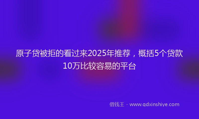 原子贷被拒的看过来2025年推荐，概括5个贷款10万比较容易的平台