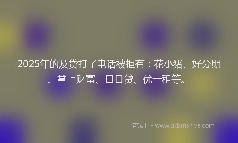 2025年的及贷打了电话被拒有：花小猪、好分期、掌上财富、日日贷、优一租等。
