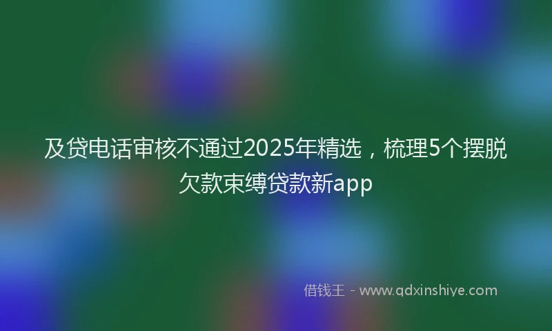 及贷电话审核不通过2025年精选，梳理5个摆脱欠款束缚贷款新app