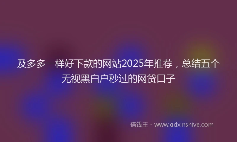 及多多一样好下款的网站2025年推荐，总结五个无视黑白户秒过的网贷口子