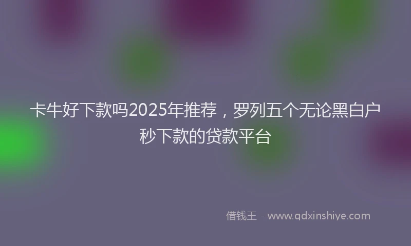 卡牛好下款吗2025年推荐，罗列五个无论黑白户秒下款的贷款平台