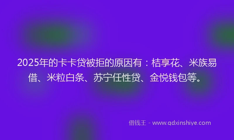 2025年的卡卡贷被拒的原因有：桔享花、米族易借、米粒白条、苏宁任性贷、金悦钱包等。