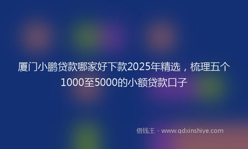 厦门小鹏贷款哪家好下款2025年精选，梳理五个1000至5000的小额贷款口子