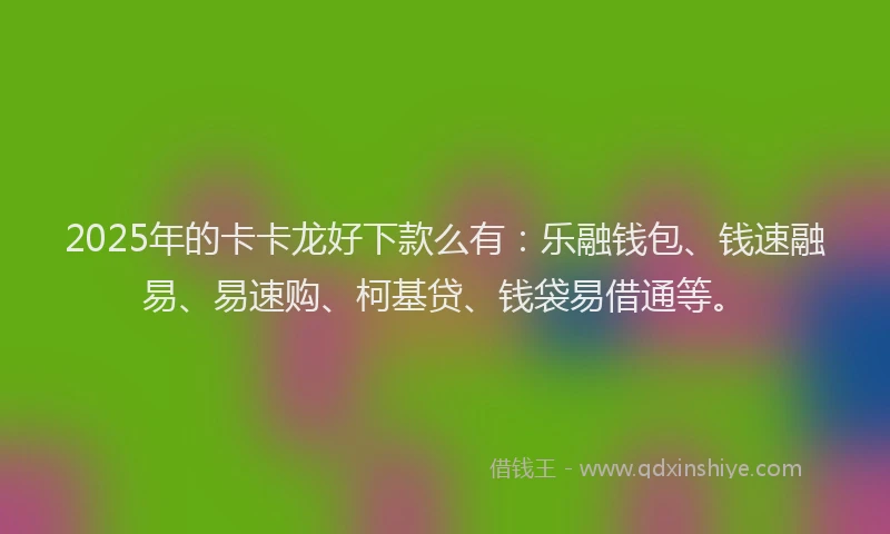 2025年的卡卡龙好下款么有：乐融钱包、钱速融易、易速购、柯基贷、钱袋易借通等。