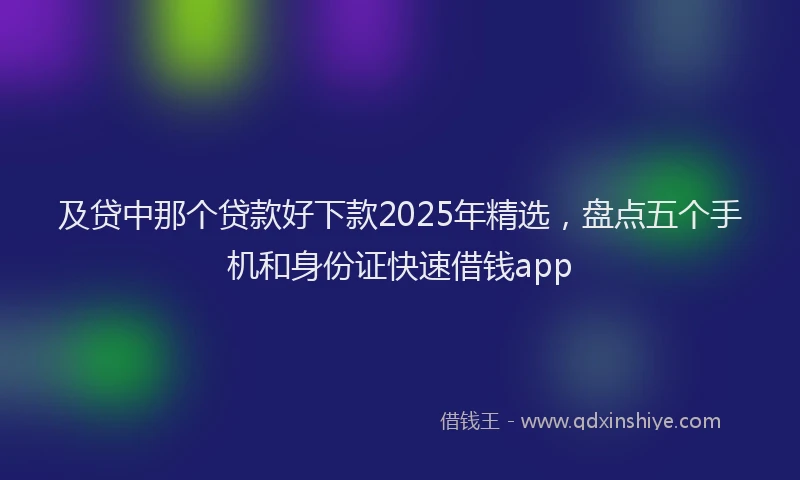 及贷中那个贷款好下款2025年精选，盘点五个手机和身份证快速借钱app