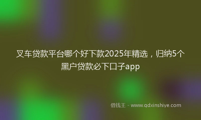 叉车贷款平台哪个好下款2025年精选，归纳5个黑户贷款必下口子app