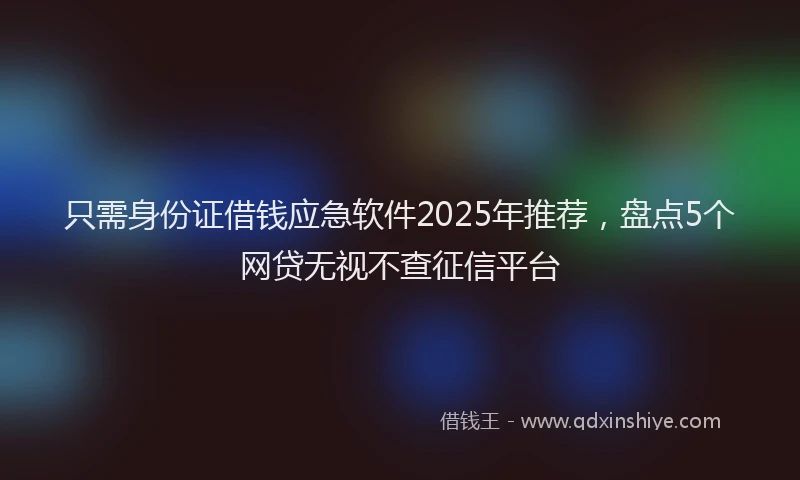 只需身份证借钱应急软件2025年推荐，盘点5个网贷无视不查征信平台