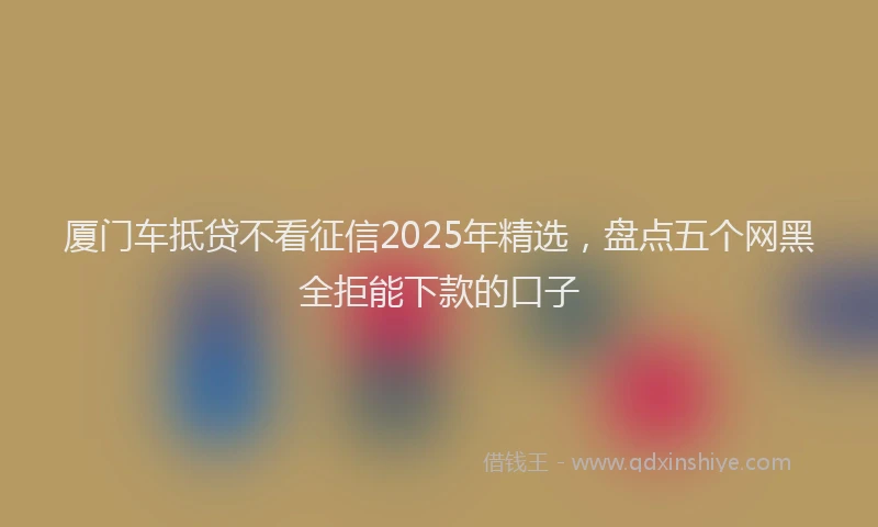 厦门车抵贷不看征信2025年精选，盘点五个网黑全拒能下款的口子