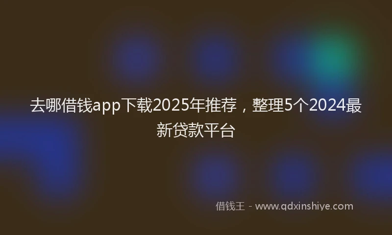 去哪借钱app下载2025年推荐，整理5个2024最新贷款平台
