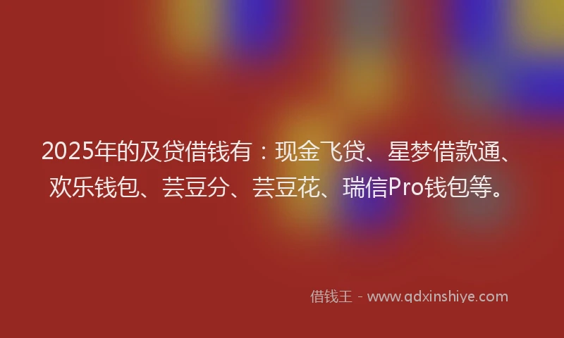 2025年的及贷借钱有：现金飞贷、星梦借款通、欢乐钱包、芸豆分、芸豆花、瑞信Pro钱包等。