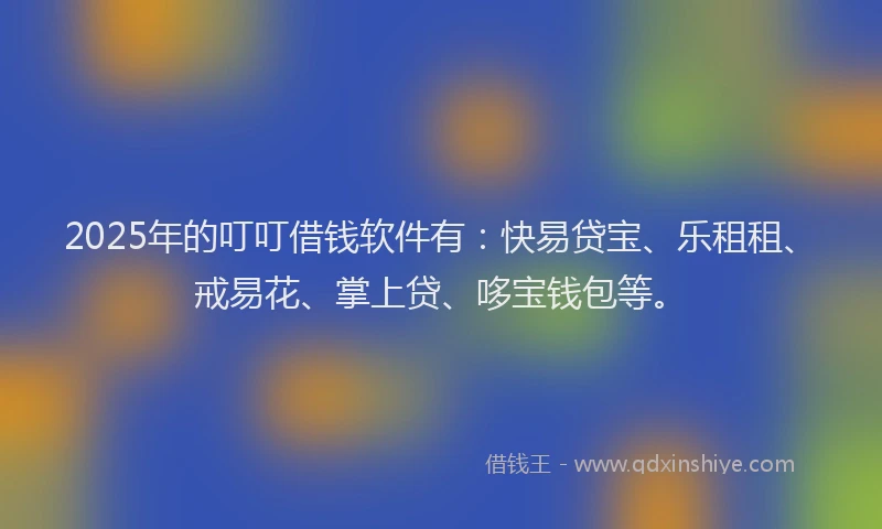 2025年的叮叮借钱软件有：快易贷宝、乐租租、戒易花、掌上贷、哆宝钱包等。