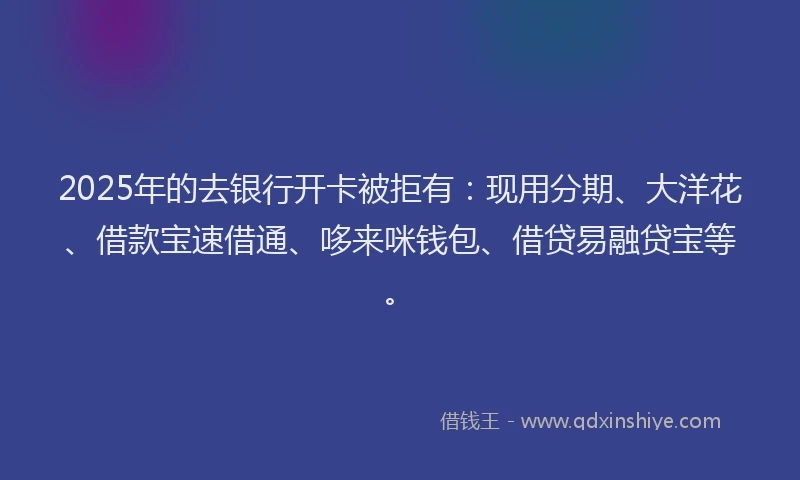 2025年的去银行开卡被拒有：现用分期、大洋花、借款宝速借通、哆来咪钱包、借贷易融贷宝等。