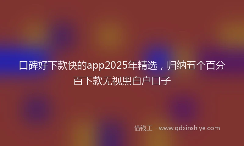 口碑好下款快的app2025年精选，归纳五个百分百下款无视黑白户口子