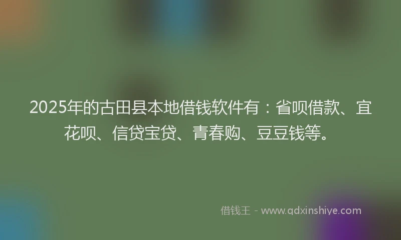 2025年的古田县本地借钱软件有：省呗借款、宜花呗、信贷宝贷、青春购、豆豆钱等。