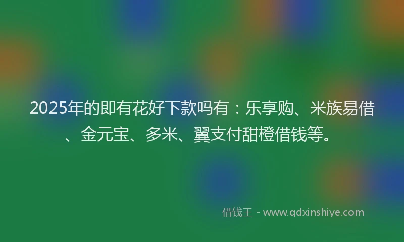 2025年的即有花好下款吗有：乐享购、米族易借、金元宝、多米、翼支付甜橙借钱等。