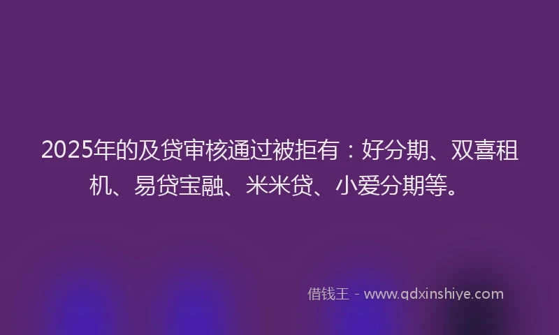 2025年的及贷审核通过被拒有：好分期、双喜租机、易贷宝融、米米贷、小爱分期等。