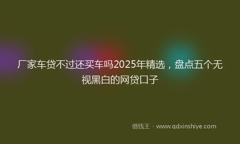 厂家车贷不过还买车吗2025年精选，盘点五个无视黑白的网贷口子