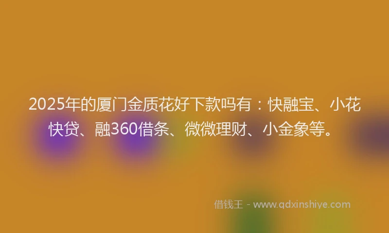 2025年的厦门金质花好下款吗有：快融宝、小花快贷、融360借条、微微理财、小金象等。