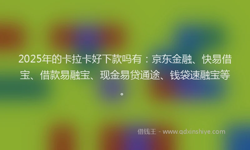 2025年的卡拉卡好下款吗有：京东金融、快易借宝、借款易融宝、现金易贷通途、钱袋速融宝等。