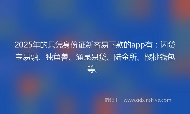 2025年的只凭身份证新容易下款的app有：闪贷宝易融、独角兽、涌泉易贷、陆金所、樱桃钱包等。