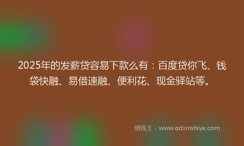 2025年的发薪贷容易下款么有：百度贷你飞、钱袋快融、易借速融、便利花、现金驿站等。