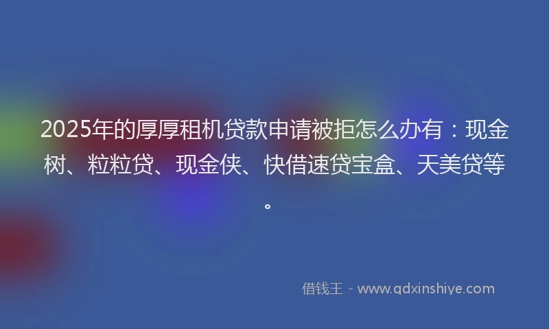 2025年的厚厚租机贷款申请被拒怎么办有：现金树、粒粒贷、现金侠、快借速贷宝盒、天美贷等。
