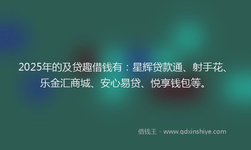 2025年的及贷趣借钱有：星辉贷款通、射手花、乐金汇商城、安心易贷、悦享钱包等。