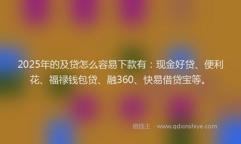 2025年的及贷怎么容易下款有：现金好贷、便利花、福禄钱包贷、融360、快易借贷宝等。