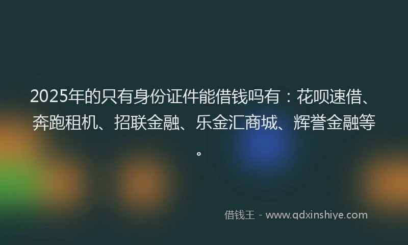 2025年的只有身份证件能借钱吗有：花呗速借、奔跑租机、招联金融、乐金汇商城、辉誉金融等。