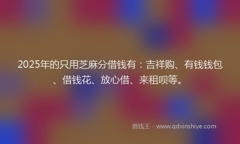 2025年的只用芝麻分借钱有：吉祥购、有钱钱包、借钱花、放心借、来租呗等。