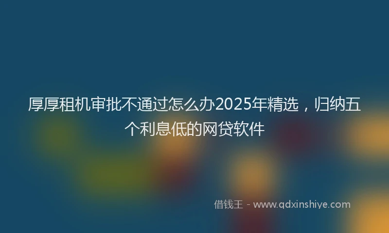 厚厚租机审批不通过怎么办2025年精选，归纳五个利息低的网贷软件