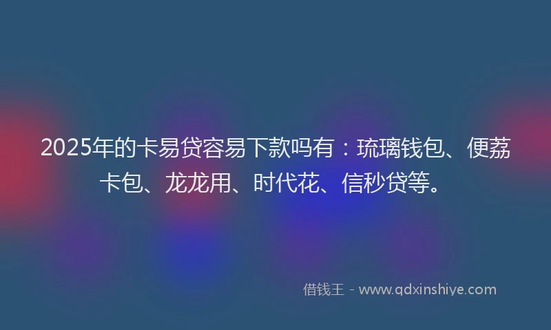 2025年的卡易贷容易下款吗有：琉璃钱包、便荔卡包、龙龙用、时代花、信秒贷等。